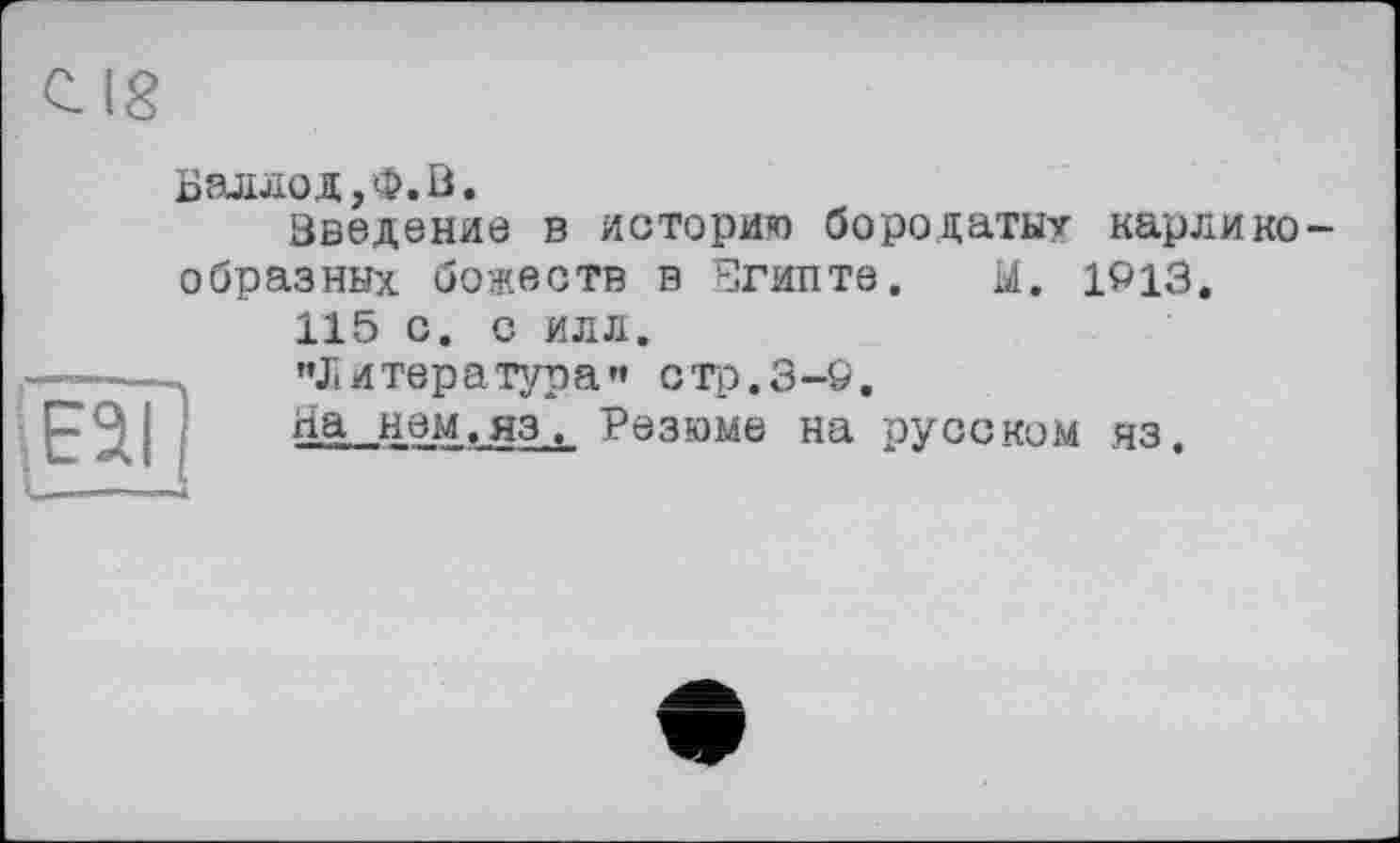 ﻿С. 18
ESI
Баллод/Ф.В.
Введение в историю бородаты? карликообразных божеств в Египте, Ы. 1913.
115 с. с илл.
"Литература” стр.3-9.
На нем.яз, Резюме на русском яз.